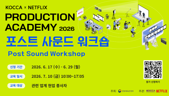 KOCCA X NETFLIX
PRODUCTION ACADEMY 2026
포스트 사운드 워크숍 Post Sound Workshop
신청 기간 : 2026. 6. 17(수) - 6. 29(월)
교육 일시 : 2026. 7. 10(금) 10:00 ~ 17:05
교육 대상 : 관련 업계 현업 종사자
qr코드 이미지 https://forms.gle/BpUqVYVCmdJ5DDMw8 
참가신청하기
주최 : 문화체육관광부(로고)
주관 : KOCCA(로고) NETFLIX(로고)