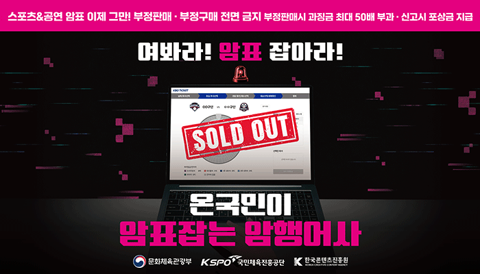 스포츠&공연 암표 이제 그만! 부정판매·부정구매 전면 금지 부정판매시 과징금 최대 50배 부과·신고시 포상금 지급
여봐라!암표 잡아라!
sold out
온 국민이 암표잡는 암행어사
문화체육관광부(로고) 국민체육진흥공단(로고) 한국콘텐츠진흥원(로고)
