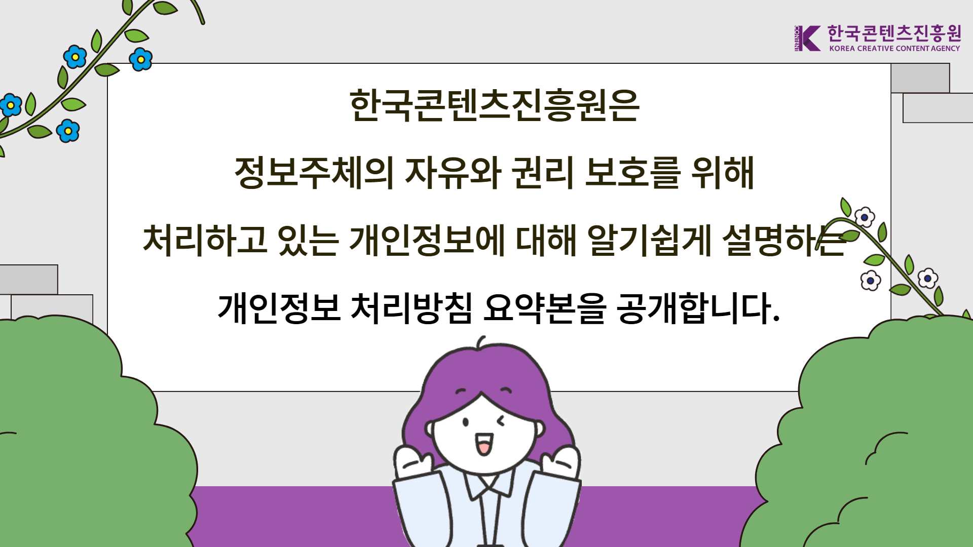 한국콘텐츠진흥원 KOREA CREATIVE CONTENT AGENCY | 한국콘텐츠진흥원은 정보주체의 자유와 권리 보호를 위해 처리하고 있는 개인정보에 대해 알기쉽게 설명하는 개인정보 처리방침 요약본을 공개합니다.