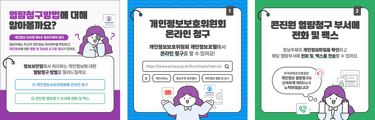 열람청구방법에 대해 알아볼까요? 개인정보 보호법 제4조 정보주체의 권리. 정보주체는 자신의 개인정보 처리여부를 확인하고 개인정보에 대한 열람 및 전송을 요구할 권리가 있어요. 정보보안팀에서 처리하는 개인정보에 대한 열람청구 방법을 알려드릴게요. ①개인정보보호위원회에 온라인 청구 ②콘진원 열람청구 부서에 전화 및 팩스 | 개인정보보호위원회 온라인 청구. 개인정보보호위원회 개인정보포털에서 온라인 청구를 할 수 있어요! https://www.privacy.go.kr/front/main/main.do 홈 → 개인서비스 → 정보주체 권리행사 → 개인정보 열람 등 요구 | 콘진원 열람청구 부서에 전화 및 팩스. 정보주체의 개인정보파일을 확인하고 해당 열람부서에 전화 및 팩스를 전송할 수 있어요. 한국콘텐츠진흥원은 개인정보 열람청구를 신속하게 처리하도록 노력하겠습니다!